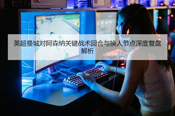 英超曼城对阿森纳关键战术回合与换人节点深度复盘解析